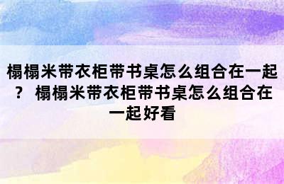 榻榻米带衣柜带书桌怎么组合在一起？ 榻榻米带衣柜带书桌怎么组合在一起好看